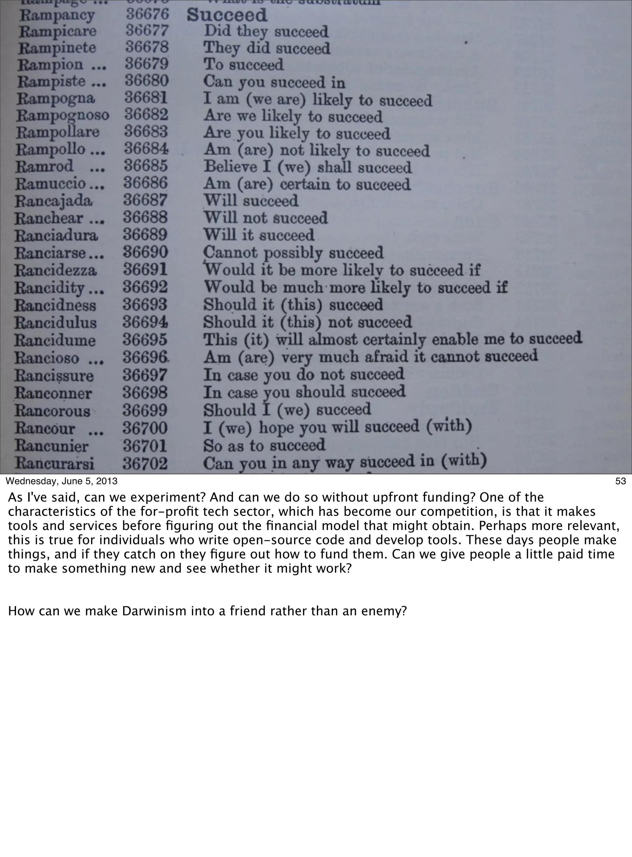 53Wednesday, June 5, 2013
As I've said, can we experiment? And can we do so without upfront funding? One of the
characteristics of the for-proﬁt tech sector, which has become our competition, is that it makes
tools and services before ﬁguring out the ﬁnancial model that might obtain. Perhaps more relevant,
this is true for individuals who write open-source code and develop tools. These days people make
things, and if they catch on they ﬁgure out how to fund them. Can we give people a little paid time
to make something new and see whether it might work?
How can we make Darwinism into a friend rather than an enemy?
 