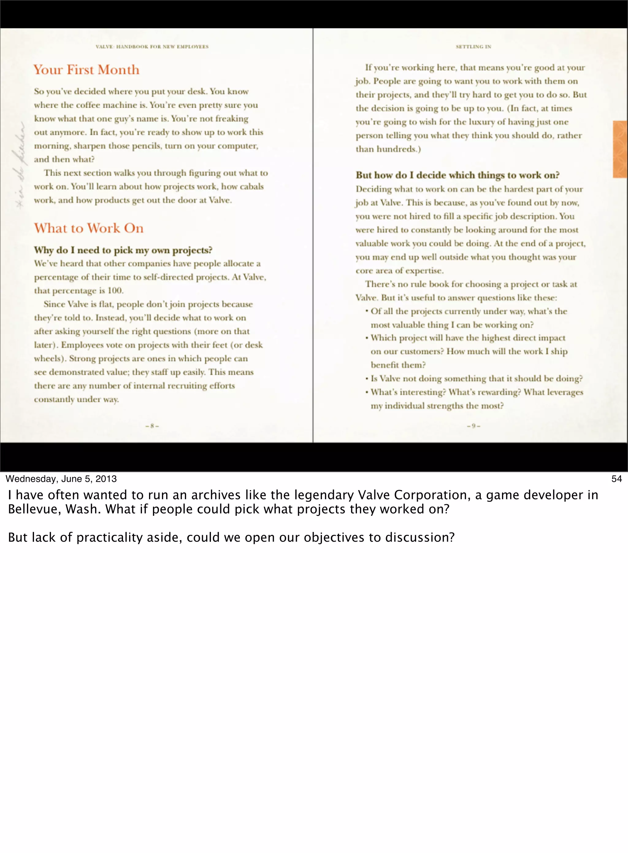 54Wednesday, June 5, 2013
I have often wanted to run an archives like the legendary Valve Corporation, a game developer in
Bellevue, Wash. What if people could pick what projects they worked on?
But lack of practicality aside, could we open our objectives to discussion?
 