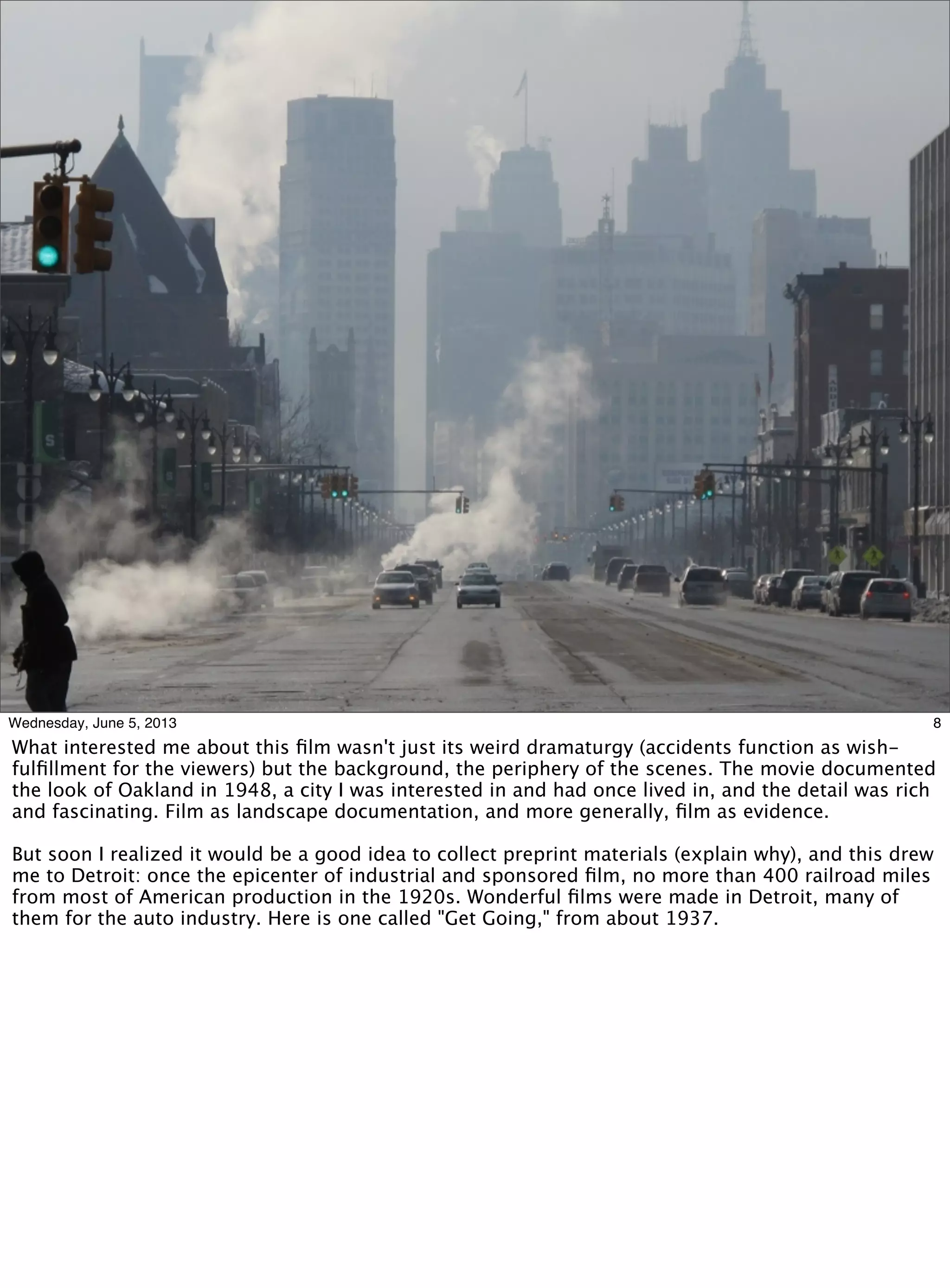 8Wednesday, June 5, 2013
What interested me about this ﬁlm wasn't just its weird dramaturgy (accidents function as wish-
fulﬁllment for the viewers) but the background, the periphery of the scenes. The movie documented
the look of Oakland in 1948, a city I was interested in and had once lived in, and the detail was rich
and fascinating. Film as landscape documentation, and more generally, ﬁlm as evidence.
But soon I realized it would be a good idea to collect preprint materials (explain why), and this drew
me to Detroit: once the epicenter of industrial and sponsored ﬁlm, no more than 400 railroad miles
from most of American production in the 1920s. Wonderful ﬁlms were made in Detroit, many of
them for the auto industry. Here is one called "Get Going," from about 1937.
 