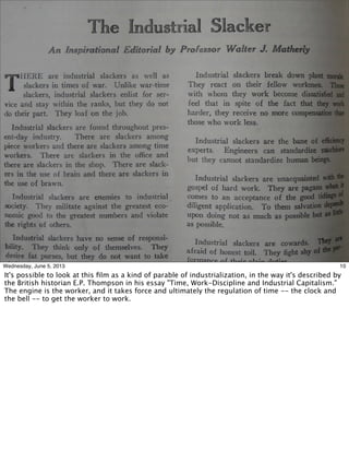 10Wednesday, June 5, 2013
It's possible to look at this ﬁlm as a kind of parable of industrialization, in the way it's described by
the British historian E.P. Thompson in his essay "Time, Work-Discipline and Industrial Capitalism."
The engine is the worker, and it takes force and ultimately the regulation of time -- the clock and
the bell -- to get the worker to work.
 