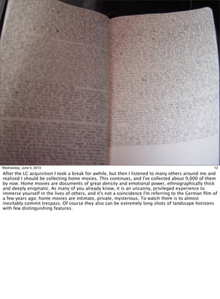 12Wednesday, June 5, 2013
After the LC acquisition I took a break for awhile, but then I listened to many others around me and
realized I should be collecting home movies. This continues, and I've collected about 9,000 of them
by now. Home movies are documents of great density and emotional power, ethnographically thick
and deeply enigmatic. As many of you already know, it is an uncanny, privileged experience to
immerse yourself in the lives of others, and it's not a coincidence I'm referring to the German ﬁlm of
a few years ago; home movies are intimate, private, mysterious. To watch them is to almost
inevitably commit trespass. Of course they also can be extremely long shots of landscape horizons
with few distinguishing features.
 