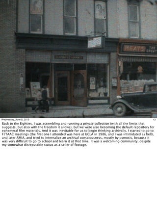 13Wednesday, June 5, 2013
Back to the Eighties. I was assembling and running a private collection (with all the limits that
suggests, but also with the freedom it allows), but we were also becoming the default repository for
ephemeral ﬁlm materials. And it was inevitable for us to begin thinking archivally. I started to go to
F/TAAC meetings (the ﬁrst one I attended was here at UCLA in 1986, and I was intimidated as hell),
and later AMIA, and tried to internalize an archival consciousness, mostly by osmosis, because it
was very difficult to go to school and learn it at that time. It was a welcoming community, despite
my somewhat disreputable status as a seller of footage.
 