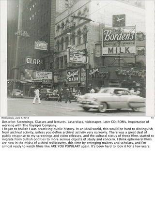 14Wednesday, June 5, 2013
Describe: Screenings. Classes and lectures. Laserdiscs, videotapes, later CD-ROMs. Importance of
working with The Voyager Company.
I began to realize I was practicing public history. In an ideal world, this would be hard to distinguish
from archival activity, unless you deﬁne archival activity very narrowly. There was a great deal of
public response to my screenings and video releases, and the cultural status of these ﬁlms started to
migrate from cultish oddities to more serious objects of study and concern. I think ephemeral ﬁlms
are now in the midst of a third rediscovery, this time by emerging makers and scholars, and I'm
almost ready to watch ﬁlms like ARE YOU POPULAR? again. It's been hard to look it for a few years.
 