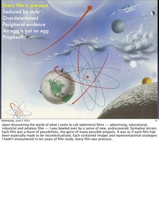 Every ﬁlm is precious
Seduced by style
Overdetermined
Peripheral evidence
An egg is just an egg
Prophesies
17Wednesday, June 5, 2013
Upon discovering the world of what I came to call ephemeral ﬁlms -- advertising, educational,
industrial and amateur ﬁlm -- I was bowled over by a sense of new, undiscovered, formative terrain.
Each ﬁlm was a fount of possibilities, the germ of many possible projects. It was as if each ﬁlm had
been especially made to be recontextualized. Each contained images and representational strategies
I hadn't encountered in ten years of ﬁlm study. Every ﬁlm was precious.
 