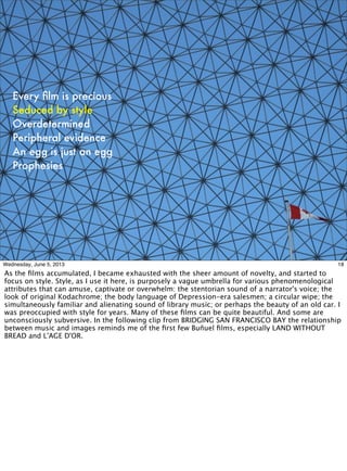 Every ﬁlm is precious
Seduced by style
Overdetermined
Peripheral evidence
An egg is just an egg
Prophesies
18Wednesday, June 5, 2013
As the ﬁlms accumulated, I became exhausted with the sheer amount of novelty, and started to
focus on style. Style, as I use it here, is purposely a vague umbrella for various phenomenological
attributes that can amuse, captivate or overwhelm: the stentorian sound of a narrator's voice; the
look of original Kodachrome; the body language of Depression-era salesmen; a circular wipe; the
simultaneously familiar and alienating sound of library music; or perhaps the beauty of an old car. I
was preoccupied with style for years. Many of these ﬁlms can be quite beautiful. And some are
unconsciously subversive. In the following clip from BRIDGING SAN FRANCISCO BAY the relationship
between music and images reminds me of the ﬁrst few Buñuel ﬁlms, especially LAND WITHOUT
BREAD and L'AGE D'OR.
 