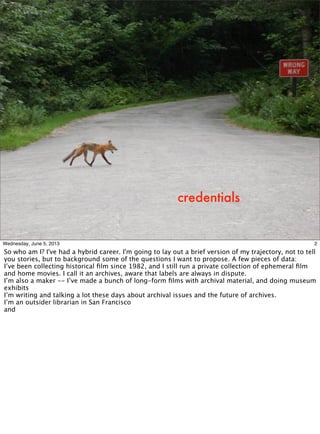 credentials
2Wednesday, June 5, 2013
So who am I? I've had a hybrid career. I'm going to lay out a brief version of my trajectory, not to tell
you stories, but to background some of the questions I want to propose. A few pieces of data:
I’ve been collecting historical ﬁlm since 1982, and I still run a private collection of ephemeral ﬁlm
and home movies. I call it an archives, aware that labels are always in dispute.
I’m also a maker -- I’ve made a bunch of long-form ﬁlms with archival material, and doing museum
exhibits
I’m writing and talking a lot these days about archival issues and the future of archives.
I’m an outsider librarian in San Francisco
and
 