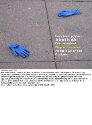 Every ﬁlm is precious
Seduced by style
Overdetermined
Peripheral evidence
An egg is just an egg
Prophesies
21Wednesday, June 5, 2013
But after awhile I tried to escape sociocultural overdetermination and began to focus on a key
attribute of ephemeral ﬁlm: their value as evidence. Evidentiary value often trumps attributes which
others might characterize as narrative, cinematic, or related to the production/distribution
apparatus. Focusing on evidentiary value sometimes means concentrating on the periphery of the
image, or on details that seem unrelated to the primary concerns of a work. Sometimes it's a
fundamentally anti-cinematic point of view.
Here follows a clip from my new ﬁlm NO MORE ROAD TRIPS?
 