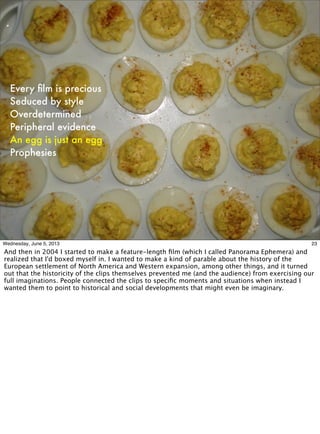 Every ﬁlm is precious
Seduced by style
Overdetermined
Peripheral evidence
An egg is just an egg
Prophesies
23Wednesday, June 5, 2013
And then in 2004 I started to make a feature-length ﬁlm (which I called Panorama Ephemera) and
realized that I'd boxed myself in. I wanted to make a kind of parable about the history of the
European settlement of North America and Western expansion, among other things, and it turned
out that the historicity of the clips themselves prevented me (and the audience) from exercising our
full imaginations. People connected the clips to speciﬁc moments and situations when instead I
wanted them to point to historical and social developments that might even be imaginary.
 