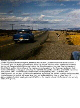 25Wednesday, June 5, 2013
[NMRT clip] In my forthcoming ﬁlm, NO MORE ROAD TRIPS?, I use home movies to reconstruct a
dream trip from the Atlantic to the Paciﬁc. While the source material shows no explicit historical
events, the footage is full of historical traces: the Great Depression, the New Deal, the runup to
World War II and its aftermath, and the massive reconﬁguration of the American landscape that
started after 1933 and stepped up during the war and afterwards. Suburbia, sprawl and expansion
into unbuilt areas, and the buildout of the Interstate Highway system. The history isn't
foregrounded, but it is very present in the evidence, and I hope the audience (who is asked to speak
throughout the screening) will share what they see and engage in a kind of crowdsourced
contemplation. Another leading theme in the ﬁlm is the nature-culture interface, and here is a clip
about that: [bears]
 