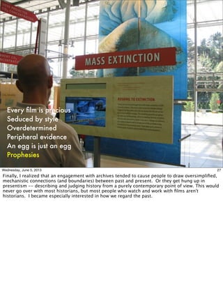 Every ﬁlm is precious
Seduced by style
Overdetermined
Peripheral evidence
An egg is just an egg
Prophesies
27Wednesday, June 5, 2013
Finally, I realized that an engagement with archives tended to cause people to draw oversimpliﬁed,
mechanistic connections (and boundaries) between past and present. Or they get hung up in
presentism -- describing and judging history from a purely contemporary point of view. This would
never go over with most historians, but most people who watch and work with ﬁlms aren't
historians. I became especially interested in how we regard the past.
 