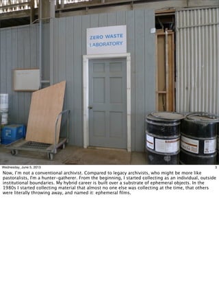 3Wednesday, June 5, 2013
Now, I’m not a conventional archivist. Compared to legacy archivists, who might be more like
pastoralists, I'm a hunter-gatherer. From the beginning, I started collecting as an individual, outside
institutional boundaries. My hybrid career is built over a substrate of ephemeral objects. In the
1980s I started collecting material that almost no one else was collecting at the time, that others
were literally throwing away, and named it: ephemeral ﬁlms.
 