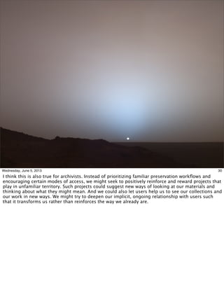 30Wednesday, June 5, 2013
I think this is also true for archivists. Instead of prioritizing familiar preservation workﬂows and
encouraging certain modes of access, we might seek to positively reinforce and reward projects that
play in unfamiliar territory. Such projects could suggest new ways of looking at our materials and
thinking about what they might mean. And we could also let users help us to see our collections and
our work in new ways. We might try to deepen our implicit, ongoing relationship with users such
that it transforms us rather than reinforces the way we already are.
 