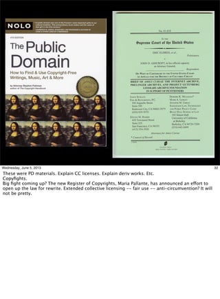 32Wednesday, June 5, 2013
These were PD materials. Explain CC licenses. Explain deriv works. Etc.
Copyﬁghts.
Big ﬁght coming up? The new Register of Copyrights, Maria Pallante, has announced an effort to
open up the law for rewrite. Extended collective licensing -- fair use -- anti-circumvention? It will
not be pretty.
 