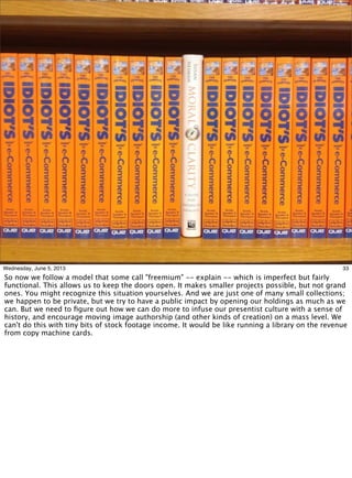 33Wednesday, June 5, 2013
So now we follow a model that some call "freemium" -- explain -- which is imperfect but fairly
functional. This allows us to keep the doors open. It makes smaller projects possible, but not grand
ones. You might recognize this situation yourselves. And we are just one of many small collections;
we happen to be private, but we try to have a public impact by opening our holdings as much as we
can. But we need to ﬁgure out how we can do more to infuse our presentist culture with a sense of
history, and encourage moving image authorship (and other kinds of creation) on a mass level. We
can't do this with tiny bits of stock footage income. It would be like running a library on the revenue
from copy machine cards.
 