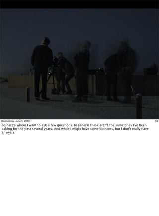 34Wednesday, June 5, 2013
So here's where I want to ask a few questions. In general these aren't the same ones I've been
asking for the past several years. And while I might have some opinions, but I don't really have
answers.
 