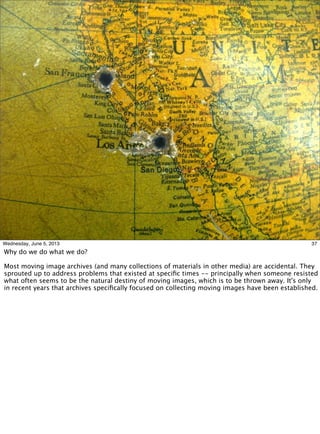 37Wednesday, June 5, 2013
Why do we do what we do?
Most moving image archives (and many collections of materials in other media) are accidental. They
sprouted up to address problems that existed at speciﬁc times -- principally when someone resisted
what often seems to be the natural destiny of moving images, which is to be thrown away. It's only
in recent years that archives speciﬁcally focused on collecting moving images have been established.
 