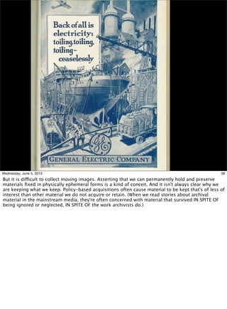 38Wednesday, June 5, 2013
But it is difficult to collect moving images. Asserting that we can permanently hold and preserve
materials ﬁxed in physically ephemeral forms is a kind of conceit. And it isn't always clear why we
are keeping what we keep. Policy-based acquisitions often cause material to be kept that's of less of
interest than other material we do not acquire or retain. (When we read stories about archival
material in the mainstream media, they're often concerned with material that survived IN SPITE OF
being ignored or neglected, IN SPITE OF the work archivists do.)
 