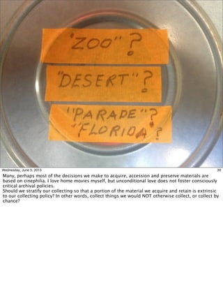 39Wednesday, June 5, 2013
Many, perhaps most of the decisions we make to acquire, accession and preserve materials are
based on cinephilia. I love home movies myself, but unconditional love does not foster consciously
critical archival policies.
Should we stratify our collecting so that a portion of the material we acquire and retain is extrinsic
to our collecting policy? In other words, collect things we would NOT otherwise collect, or collect by
chance?
 