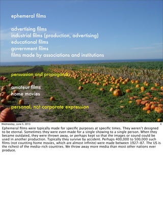 ephemeral ﬁlms
advertising ﬁlms
industrial ﬁlms (production, advertising)
educational ﬁlms
government ﬁlms
ﬁlms made by associations and institutions
persuasion and propaganda
amateur ﬁlms
home movies
personal, not corporate expression
4Wednesday, June 5, 2013
Ephemeral ﬁlms were typically made for speciﬁc purposes at speciﬁc times. They weren’t designed
to be eternal. Sometimes they were even made for a single showing to a single person. When they
became outdated, they were thrown away, or perhaps kept so that the images or sound could be
used in another production. Typically they survive by accident. Perhaps 400,000 to 500,000 such
ﬁlms (not counting home movies, which are almost inﬁnite) were made between 1927-87. The US is
the richest of the media-rich countries. We throw away more media than most other nations ever
produce.
 