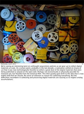 40Wednesday, June 5, 2013
We're seeing an interesting twist on unthought acquisitions policies as we gear up to collect digital
materials at scale. At a certain point, probably in the last decade, a realization settled on [many of
us] that it was now technologically feasible to collect a great deal of the digital materials that were
being published or placed on the open web. Perhaps not economically or physically possible for
everyone yet, but feasible from the technical POV. This then quietly gave birth to the idea that is now
widely held that we should. No sense of selection or reason for collecting everything. But the
difficulties incumbent in collecting and preserving digital materials are causing us to neglect analog
accumulations.
 
