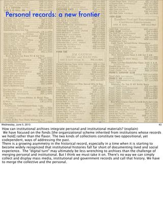 Personal records: a new frontier
43Wednesday, June 5, 2013
How can institutional archives integrate personal and institutional materials? (explain)
We have focused on the fonds [the organizational scheme inherited from institutions whose records
we hold] rather than the ﬂavor. The two kinds of collections constitute two oppositional, yet
codependent, ways of addressing the past.
There is a growing asymmetry in the historical record, especially in a time when it is starting to
become widely recognized that institutional histories fall far short of documenting lived and social
experience. The "digital turn" may ultimately be less wrenching to archives than the challenge of
merging personal and institutional. But I think we must take it on. There's no way we can simply
collect and display mass media, institutional and government records and call that history. We have
to merge the collective and the personal.
 