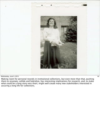 44Wednesday, June 5, 2013
Making room for personal records in institutional collections, but even more than that, pushing
them to resonate, collide and hybridize, has interesting implications for research, and, to make
what could be a long story very short, might well create many new stakeholders interested in
assuring a long life for collections.
 