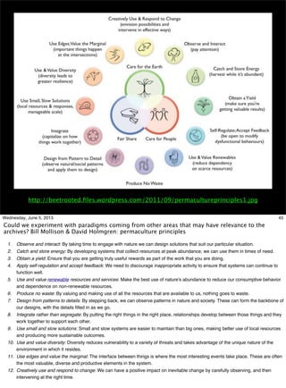 http://beetrooted.ﬁles.wordpress.com/2011/09/permacultureprinciples1.jpg
45Wednesday, June 5, 2013
Could we experiment with paradigms coming from other areas that may have relevance to the
archives? Bill Mollison & David Holmgren: permaculture principles
1. Observe and interact: By taking time to engage with nature we can design solutions that suit our particular situation.
2. Catch and store energy: By developing systems that collect resources at peak abundance, we can use them in times of need.
3. Obtain a yield: Ensure that you are getting truly useful rewards as part of the work that you are doing.
4. Apply self-regulation and accept feedback: We need to discourage inappropriate activity to ensure that systems can continue to
function well.
5. Use and value renewable resources and services: Make the best use of nature's abundance to reduce our consumptive behavior
and dependence on non-renewable resources.
6. Produce no waste: By valuing and making use of all the resources that are available to us, nothing goes to waste.
7. Design from patterns to details: By stepping back, we can observe patterns in nature and society. These can form the backbone of
our designs, with the details ﬁlled in as we go.
8. Integrate rather than segregate: By putting the right things in the right place, relationships develop between those things and they
work together to support each other.
9. Use small and slow solutions: Small and slow systems are easier to maintain than big ones, making better use of local resources
and producing more sustainable outcomes.
10. Use and value diversity: Diversity reduces vulnerability to a variety of threats and takes advantage of the unique nature of the
environment in which it resides.
11. Use edges and value the marginal: The interface between things is where the most interesting events take place. These are often
the most valuable, diverse and productive elements in the system.
12. Creatively use and respond to change: We can have a positive impact on inevitable change by carefully observing, and then
intervening at the right time.
 