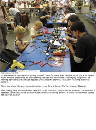 47Wednesday, June 5, 2013
-- Participation, making participatory spaces? There are many ways to think about this. I am drawn,
from my own experience, to transforming archives into workshops. To bringing the process of
making derivative and archives-focused works into the archives, instead of fostering a takeout
culture.
There is a whole literature on participation -- see Nina K Simon, The Participatory Museum.
You already have an environment here that could serve this, the Research Commons. Can we build a
research commons around archival material? Or can we bring archival material into common spaces
for study and work?
 