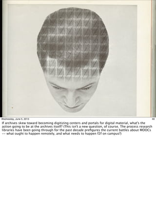 48Wednesday, June 5, 2013
If archives skew toward becoming digitizing centers and portals for digital material, what's the
action going to be at the archives itself? (This isn't a new question, of course. The process research
libraries have been going through for the past decade preﬁgures the current battles about MOOCs
-- what ought to happen remotely, and what needs to happen f2f on campus?)
 