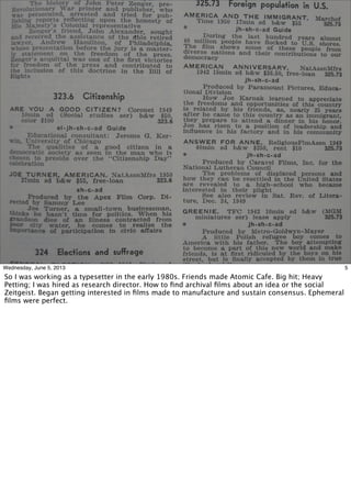5Wednesday, June 5, 2013
So I was working as a typesetter in the early 1980s. Friends made Atomic Cafe. Big hit; Heavy
Petting; I was hired as research director. How to ﬁnd archival ﬁlms about an idea or the social
Zeitgeist. Began getting interested in ﬁlms made to manufacture and sustain consensus. Ephemeral
ﬁlms were perfect.
 