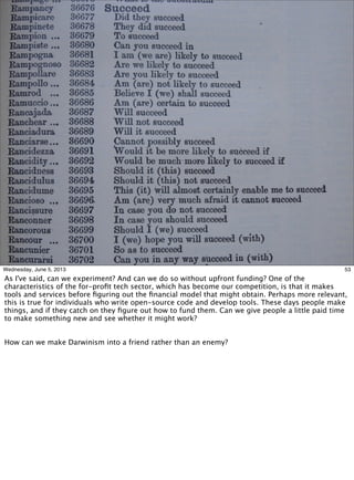 53Wednesday, June 5, 2013
As I've said, can we experiment? And can we do so without upfront funding? One of the
characteristics of the for-proﬁt tech sector, which has become our competition, is that it makes
tools and services before ﬁguring out the ﬁnancial model that might obtain. Perhaps more relevant,
this is true for individuals who write open-source code and develop tools. These days people make
things, and if they catch on they ﬁgure out how to fund them. Can we give people a little paid time
to make something new and see whether it might work?
How can we make Darwinism into a friend rather than an enemy?
 