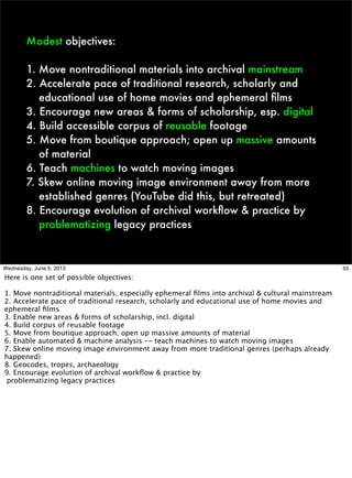 Modest objectives:
1. Move nontraditional materials into archival mainstream
2. Accelerate pace of traditional research, scholarly and
educational use of home movies and ephemeral ﬁlms
3. Encourage new areas & forms of scholarship, esp. digital
4. Build accessible corpus of reusable footage
5. Move from boutique approach; open up massive amounts
of material
6. Teach machines to watch moving images
7. Skew online moving image environment away from more
established genres (YouTube did this, but retreated)
8. Encourage evolution of archival workﬂow & practice by
problematizing legacy practices
55Wednesday, June 5, 2013
Here is one set of possible objectives:
1. Move nontraditional materials, especially ephemeral ﬁlms into archival & cultural mainstream
2. Accelerate pace of traditional research, scholarly and educational use of home movies and
ephemeral ﬁlms
3. Enable new areas & forms of scholarship, incl. digital
4. Build corpus of reusable footage
5. Move from boutique approach; open up massive amounts of material
6. Enable automated & machine analysis -- teach machines to watch moving images
7. Skew online moving image environment away from more traditional genres (perhaps already
happened)
8. Geocodes, tropes, archaeology
9. Encourage evolution of archival workﬂow & practice by
problematizing legacy practices
 