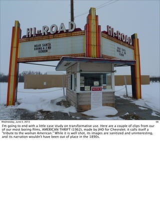 56Wednesday, June 5, 2013
I'm going to end with a little case study on transformative use. Here are a couple of clips from our
of our most boring ﬁlms, AMERICAN THRIFT (1962), made by JHO for Chevrolet; it calls itself a
"tribute to the woman American." While it is well shot, its images are sanitized and uninteresting,
and its narration wouldn't have been out of place in the 1890s.
 