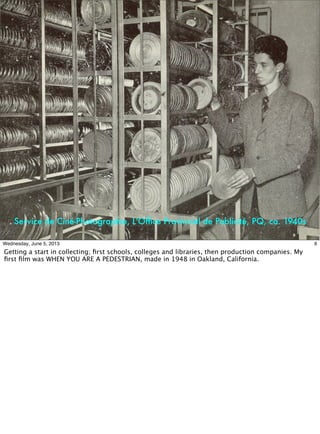 Service de Ciné-Photographie, L'Ofﬁce Provincial de Publicité, PQ, ca. 1940s
6Wednesday, June 5, 2013
Getting a start in collecting; ﬁrst schools, colleges and libraries, then production companies. My
ﬁrst ﬁlm was WHEN YOU ARE A PEDESTRIAN, made in 1948 in Oakland, California.
 