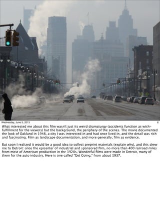 8Wednesday, June 5, 2013
What interested me about this ﬁlm wasn't just its weird dramaturgy (accidents function as wish-
fulﬁllment for the viewers) but the background, the periphery of the scenes. The movie documented
the look of Oakland in 1948, a city I was interested in and had once lived in, and the detail was rich
and fascinating. Film as landscape documentation, and more generally, ﬁlm as evidence.
But soon I realized it would be a good idea to collect preprint materials (explain why), and this drew
me to Detroit: once the epicenter of industrial and sponsored ﬁlm, no more than 400 railroad miles
from most of American production in the 1920s. Wonderful ﬁlms were made in Detroit, many of
them for the auto industry. Here is one called "Get Going," from about 1937.
 