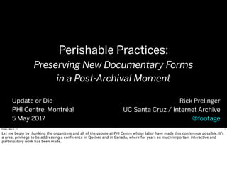 Perishable Practices:
Preserving New Documentary Forms
in a Post-Archival Moment
Rick Prelinger
UC Santa Cruz / Internet Archive
@footage
Update or Die
PHI Centre, Montréal
5 May 2017
1Friday, May 5, 17
Let me begin by thanking the organizers and all of the people at PHI Centre whose labor have made this conference possible. It's
a great privilege to be addressing a conference in Québec and in Canada, where for years so much important interactive and
participatory work has been made.
 