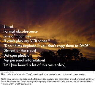 Bit rot
    Format obsolescence
    Loss of machines
    "I can't play my VCR tapes."
    "Don't ﬁlms explode if you don't copy them to DVD?"
    Distrust of the cloud
    Dot-com phobia
    My personal information!
    TMI (we heard a lot of this yesterday)
Wednesday, May 23, 2012                                                                      12

This confuses the public. They’re waiting for us to give them clarity and reassurance.

Right now some archivists (and a lot more journalists) are promoting a kind of moral panic to
focus attention and funds on digital longevity. Film archivists did this in the 1970s with the
"Nitrate won't wait!" campaign.
 