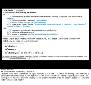 Wednesday, May 23, 2012                                                                                 16

As an alternative to anxiety, I propose
CELEBRATION. Now, celebration isn’t just rejoicing (see 4 and 1). And I’m not talking about the kind of
celebratory attitude we see in, for instance, local history institutions, where negativity is banned. I’m
talking about activities archives already enable under different names. To observe occasions. To make
widely known, and display.
 