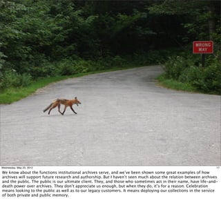 Wednesday, May 23, 2012                                                                                          17

We know about the functions institutional archives serve, and we’ve been shown some great examples of how
archives will support future research and authorship. But I haven’t seen much about the relation between archives
and the public. The public is our ultimate client. They, and those who sometimes act in their name, have life-and-
death power over archives. They don’t appreciate us enough, but when they do, it’s for a reason. Celebration
means looking to the public as well as to our legacy customers. It means deploying our collections in the service
of both private and public memory.
 