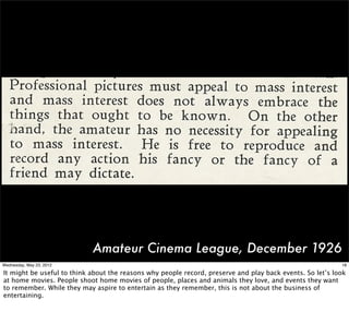 Amateur Cinema League, December 1926
Wednesday, May 23, 2012                                                                                    18

It might be useful to think about the reasons why people record, preserve and play back events. So let’s look
at home movies. People shoot home movies of people, places and animals they love, and events they want
to remember. While they may aspire to entertain as they remember, this is not about the business of
entertaining.
 
