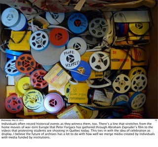 Wednesday, May 23, 2012                                                                                         19

Individuals often record historical events as they witness them, too. There’s a line that stretches from the
home movies of war-torn Europe that Peter Forgacs has gathered through Abraham Zapruder’s ﬁlm to the
videos that protesting students are shooting in Québec today. This ties in with the idea of celebration as
display. I believe the future of archives has a lot to do with how well we merge media created by individuals
with media funded by institutions.
 