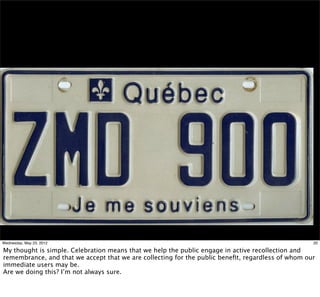 Wednesday, May 23, 2012                                                                            20

My thought is simple. Celebration means that we help the public engage in active recollection and
remembrance, and that we accept that we are collecting for the public beneﬁt, regardless of whom our
immediate users may be.
Are we doing this? I’m not always sure.
 