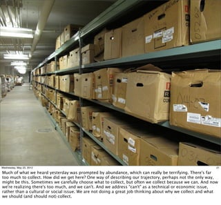 Wednesday, May 23, 2012                                                                                   21

Much of what we heard yesterday was prompted by abundance, which can really be terrifying. There's far
too much to collect. How did we get here? One way of describing our trajectory, perhaps not the only way,
might be this. Sometimes we carefully choose what to collect, but often we collect because we can. And now
we're realizing there's too much, and we can't. And we address "can't" as a technical or economic issue,
rather than a cultural or social issue. We are not doing a great job thinking about why we collect and what
we should (and should not) collect.
 