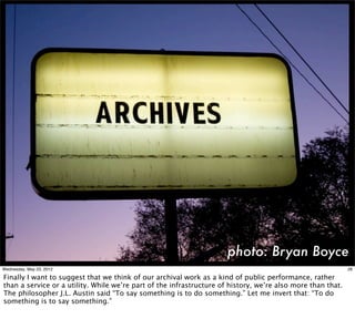 photo: Bryan Boyce
Wednesday, May 23, 2012                                                                                      26

Finally I want to suggest that we think of our archival work as a kind of public performance, rather
than a service or a utility. While we’re part of the infrastructure of history, we’re also more than that.
The philosopher J.L. Austin said “To say something is to do something.” Let me invert that: “To do
something is to say something.”
 