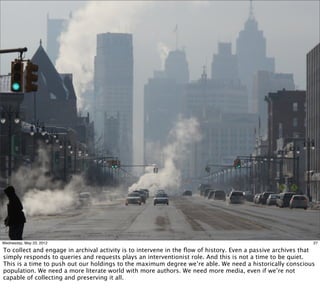 Wednesday, May 23, 2012                                                                                      27

To collect and engage in archival activity is to intervene in the ﬂow of history. Even a passive archives that
simply responds to queries and requests plays an interventionist role. And this is not a time to be quiet.
This is a time to push out our holdings to the maximum degree we’re able. We need a historically conscious
population. We need a more literate world with more authors. We need more media, even if we’re not
capable of collecting and preserving it all.
 