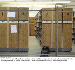 Wednesday, May 23, 2012                                                                                         28

And even if you feel differently and prefer a quieter world to a noisier one, I would ask you to consider the
following thought: an inaccessible archives, a dark archives cannot advocate for its own existence.
 