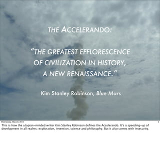 THE      ACCELERANDO:

                          “THE GREATEST EFFLORESCENCE
                           OF CIVILIZATION IN HISTORY,
                             A NEW RENAISSANCE.”

                             Kim Stanley Robinson, Blue Mars




Wednesday, May 23, 2012                                                                                         3

This is how the utopian-minded writer Kim Stanley Robinson deﬁnes the Accelerando. It’s a speeding-up of
development in all realms: exploration, invention, science and philosophy. But it also comes with insecurity.
 