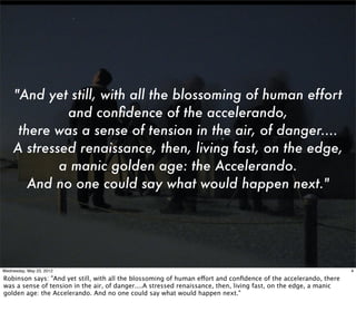 "And yet still, with all the blossoming of human effort
             and conﬁdence of the accelerando,
     there was a sense of tension in the air, of danger....
    A stressed renaissance, then, living fast, on the edge,
            a manic golden age: the Accelerando.
       And no one could say what would happen next."




Wednesday, May 23, 2012                                                                                           4

Robinson says: "And yet still, with all the blossoming of human effort and conﬁdence of the accelerando, there
was a sense of tension in the air, of danger....A stressed renaissance, then, living fast, on the edge, a manic
golden age: the Accelerando. And no one could say what would happen next."
 