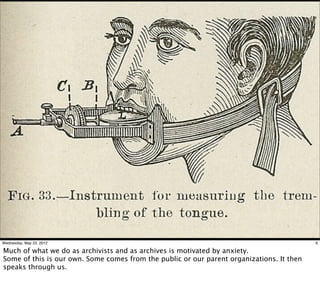Wednesday, May 23, 2012                                                                    6

Much of what we do as archivists and as archives is motivated by anxiety.
Some of this is our own. Some comes from the public or our parent organizations. It then
speaks through us.
 