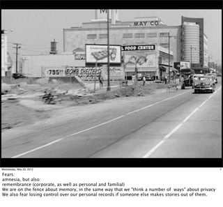 Wednesday, May 23, 2012                                                                            7

Fears:
amnesia, but also:
remembrance (corporate, as well as personal and familial)
We are on the fence about memory, in the same way that we "think a number of ways" about privacy
We also fear losing control over our personal records if someone else makes stories out of them.
 